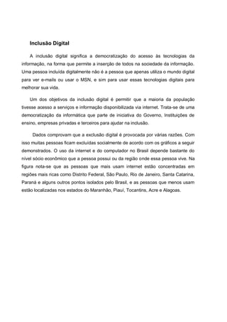 Inclusão Digital

    A inclusão digital significa a democratização do acesso às tecnologias da
informação, na forma que permite a inserção de todos na sociedade da informação.
Uma pessoa incluída digitalmente não é a pessoa que apenas utiliza o mundo digital
para ver e-mails ou usar o MSN, e sim para usar essas tecnologias digitais para
melhorar sua vida.

    Um dos objetivos da inclusão digital é permitir que a maioria da população
tivesse acesso a serviços e informação disponibilizada via internet. Trata-se de uma
democratização da informática que parte de iniciativa do Governo, Instituições de
ensino, empresas privadas e terceiros para ajudar na inclusão.

     Dados comprovam que a exclusão digital é provocada por várias razões. Com
isso muitas pessoas ficam excluídas socialmente de acordo com os gráficos a seguir
demonstrados. O uso da internet e do computador no Brasil depende bastante do
nível sócio econômico que a pessoa possui ou da região onde essa pessoa vive. Na
figura nota-se que as pessoas que mais usam internet estão concentradas em
regiões mais ricas como Distrito Federal, São Paulo, Rio de Janeiro, Santa Catarina,
Paraná e alguns outros pontos isolados pelo Brasil, e as pessoas que menos usam
estão localizadas nos estados do Maranhão, Piauí, Tocantins, Acre e Alagoas.
 