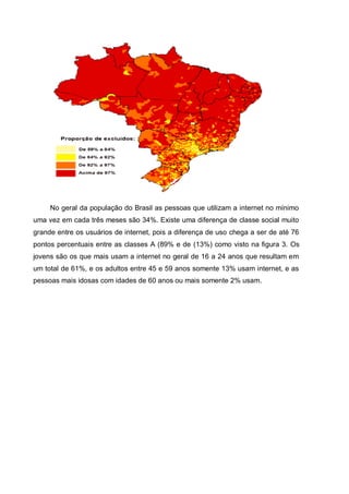 No geral da população do Brasil as pessoas que utilizam a internet no mínimo
uma vez em cada três meses são 34%. Existe uma diferença de classe social muito
grande entre os usuários de internet, pois a diferença de uso chega a ser de até 76
pontos percentuais entre as classes A (89% e de (13%) como visto na figura 3. Os
jovens são os que mais usam a internet no geral de 16 a 24 anos que resultam em
um total de 61%, e os adultos entre 45 e 59 anos somente 13% usam internet, e as
pessoas mais idosas com idades de 60 anos ou mais somente 2% usam.
 