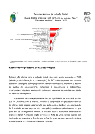 Resolvendo o problema de exclusão digital



Existem três pilares para a inclusão digital, são elas: renda, educação e TIC’S
(tecnologia da informação e comunicação) As TIC’s nas empresas tem causado
bastantes vantagens, como propiciar um ambiente competitivo, Promover o declínio
de   custos de processamento;      Influenciar   o   planejamento   e   redesenhado
organizações, e também ajuda muito, pois usam bastantes ferramentas para ajudar
na melhoria dos negócios.

     Hoje em dia para uma pessoa estar inclusa digitalmente em sua casa, ela terá
que ter um computador e internet. Juntando o computador e o provedor de serviço
de internet essa pessoa pagará muito caro pelo custo, e também se o computador
for financiado, vai ser pago um alto custo pelo juro cobrado pelos bancos, no qual
pode sair de um orçamento mensal. A exclusão sócio - econômica desencadeia a
exclusão digital. A inclusão digital deveria ser fruto de uma política pública com
destinação orçamentária a fim de que ações do governo promovam a inclusão e
equiparação de oportunidades a todos os cidadãos
 