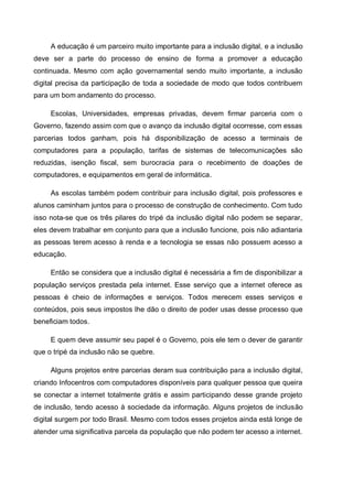A educação é um parceiro muito importante para a inclusão digital, e a inclusão
deve ser a parte do processo de ensino de forma a promover a educação
continuada. Mesmo com ação governamental sendo muito importante, a inclusão
digital precisa da participação de toda a sociedade de modo que todos contribuem
para um bom andamento do processo.

     Escolas, Universidades, empresas privadas, devem firmar parceria com o
Governo, fazendo assim com que o avanço da inclusão digital ocorresse, com essas
parcerias todos ganham, pois há disponibilização de acesso a terminais de
computadores para a população, tarifas de sistemas de telecomunicações são
reduzidas, isenção fiscal, sem burocracia para o recebimento de doações de
computadores, e equipamentos em geral de informática.

     As escolas também podem contribuir para inclusão digital, pois professores e
alunos caminham juntos para o processo de construção de conhecimento. Com tudo
isso nota-se que os três pilares do tripé da inclusão digital não podem se separar,
eles devem trabalhar em conjunto para que a inclusão funcione, pois não adiantaria
as pessoas terem acesso à renda e a tecnologia se essas não possuem acesso a
educação.

     Então se considera que a inclusão digital é necessária a fim de disponibilizar a
população serviços prestada pela internet. Esse serviço que a internet oferece as
pessoas é cheio de informações e serviços. Todos merecem esses serviços e
conteúdos, pois seus impostos lhe dão o direito de poder usas desse processo que
beneficiam todos.

     E quem deve assumir seu papel é o Governo, pois ele tem o dever de garantir
que o tripé da inclusão não se quebre.

     Alguns projetos entre parcerias deram sua contribuição para a inclusão digital,
criando Infocentros com computadores disponíveis para qualquer pessoa que queira
se conectar a internet totalmente grátis e assim participando desse grande projeto
de inclusão, tendo acesso à sociedade da informação. Alguns projetos de inclusão
digital surgem por todo Brasil. Mesmo com todos esses projetos ainda está longe de
atender uma significativa parcela da população que não podem ter acesso a internet.
 