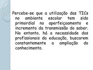 Percebe-se que a utilização das TICs
no ambiente escolar tem sido
primordial no aperfeiçoamento e
incremento da transmissão do saber.
No entanto, há a necessidade dos
profissionais da educação, buscarem
constantemente a ampliação do
conhecimento.
 