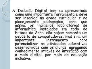 A Inclusão Digital tem se apresentado
como uma importante ferramenta e deve
ser inserida na grade curricular e no
planejamento pedagógico, para que
assim, os inúmeros laboratórios de
informática instalados em todo do
Estado do Acre, não sejam somente um
depósito de computadores, mas sim, um
importante instrumento para
potencializar as atividades educativas
desenvolvidas com os alunos, agregando
conhecimento através da interação com
o meio digital, por meio da educação
inclusiva.
 