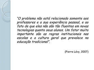 “O problema não está relacionado somente aos
professores e a sua experiência pessoal, e ao
fato de que eles não são tão fluentes em novas
tecnologias quanto seus alunos. Um fator muito
importante são as regras institucionais nas
escolas e a cultura geral que prevalece na
educação tradicional”.
(Pierre Lévy, 2007)
 