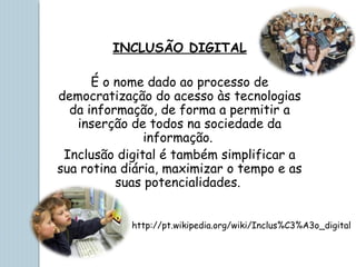 INCLUSÃO DIGITAL
É o nome dado ao processo de
democratização do acesso às tecnologias
da informação, de forma a permitir a
inserção de todos na sociedade da
informação.
Inclusão digital é também simplificar a
sua rotina diária, maximizar o tempo e as
suas potencialidades. 
http://pt.wikipedia.org/wiki/Inclus%C3%A3o_digital
 