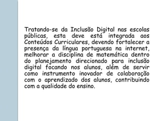 Tratando-se da Inclusão Digital nas escolas
públicas, esta deve está integrada aos
Conteúdos Curriculares, devendo fortalecer a
presença da língua portuguesa na internet,
melhorar a disciplina de matemática dentro
do planejamento direcionado para inclusão
digital focando nos alunos, além de servir
como instrumento inovador de colaboração
com o aprendizado dos alunos, contribuindo
com a qualidade do ensino.
 