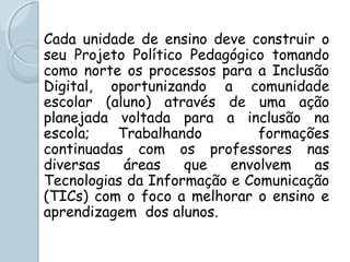 Cada unidade de ensino deve construir o
seu Projeto Político Pedagógico tomando
como norte os processos para a Inclusão
Digital, oportunizando a comunidade
escolar (aluno) através de uma ação
planejada voltada para a inclusão na
escola; Trabalhando formações
continuadas com os professores nas
diversas áreas que envolvem as
Tecnologias da Informação e Comunicação
(TICs) com o foco a melhorar o ensino e
aprendizagem dos alunos.
 