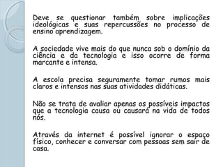 Deve se questionar também sobre implicações
ideológicas e suas repercussões no processo de
ensino aprendizagem.
A sociedade vive mais do que nunca sob o domínio da
ciência e da tecnologia e isso ocorre de forma
marcante e intensa.
A escola precisa seguramente tomar rumos mais
claros e intensos nas suas atividades didáticas.
Não se trata de avaliar apenas os possíveis impactos
que a tecnologia causa ou causará na vida de todos
nós.
Através da internet é possível ignorar o espaço
físico, conhecer e conversar com pessoas sem sair de
casa.
 