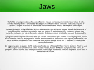 Jaws 
O JAWS é um programa de auxílio para deficientes visuais, composto por um sistema de leitura de telas 
exibidas no computador e sintetizador de voz para reconhecimento de comandos efetuados por parte do 
usuário. A própria instalação do aplicativo é inteiramente falada, embora ela esteja no idioma inglês. 
Uma vez instalado, o JAWS facilita o acesso para pessoas com problemas visuais, pois ele literalmente lê o 
conteúdo exibido na tela do computador para seu usuário. O aplicativo também conta com suporte para 
comandos efetuados por voz, embora eles precisem de treinamento do sintetizador por parte de seu usuário. 
O programa oferece alguns comandos úteis que servem como atalhos para facilitar o uso de programas, edição 
de documentos e leituras de páginas da internet. Adicionalmente o JAWS conta com suporte para fornecer uma 
opção de saída em braille ao invés de leitura. A ferramenta oferece auxílio em 17 idiomas, inclusive para o 
português brasileiro. 
Os programas para os quais o JAWS efetua sua função são o Microsoft Office, Internet Explorer, Windows Live 
Messenger, Corel Word Perfect, Adobe Acrobat Reader, Pacote IBM Lotus Symphony, entre outros. O 
programa oferece suporte para utilização também para navegar na internet, com uma página de auxílio para o 
treinamento do usuário. 
 