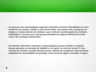 ● As pessoas com necessidades especiais enfrentam inúmeras dificuldades em seus 
ambientes de estudo, trabalho e até mesmo lazer. Isto porque não conseguem se 
adaptar a muitas práticas do cotidiano, que envolvem a participação dos sentidos, 
habilidades e recursos que uma pessoa portadora de alguma deficiência muitas 
vezes não consegue desenvolver. 
● No entanto, felizmente, empresas e pesquisadores buscam facilitar a inserção 
dessas pessoas no mercado de trabalho e, em geral, no convívio social. É uma 
maneira de reverter o quadro descrito acima, através da criação de novos produtos 
adaptados às necessidades do portador, como veremos alguns exemplos a seguir. 
● 
 