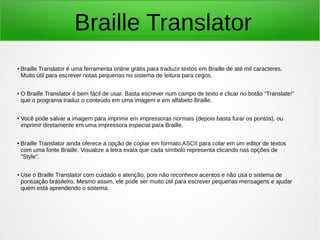 Braille Translator 
● Braille Translator é uma ferramenta online grátis para traduzir textos em Braille de até mil caracteres. 
Muito útil para escrever notas pequenas no sistema de leitura para cegos. 
● O Braille Translator é bem fácil de usar. Basta escrever num campo de texto e clicar no botão “Translate!” 
que o programa traduz o conteúdo em uma imagem e em alfabeto Braille. 
● Você pode salvar a imagem para imprimir em impressoras normais (depois basta furar os pontos), ou 
imprimir diretamente em uma impressora especial para Braille. 
● Braille Translator ainda oferece a opção de copiar em formato ASCII para colar em um editor de textos 
com uma fonte Braille. Visualize a letra exata que cada símbolo representa clicando nas opções de 
"Style". 
● Use o Braille Translator com cuidado e atenção, pois não reconhece acentos e não usa o sistema de 
pontuação brasileiro. Mesmo assim, ele pode ser muito útil para escrever pequenas mensagens e ajudar 
quem está aprendendo o sistema. 
 