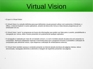 Virtual Vision 
● O que é o Virtual Vision 
● O Virtual Vision é a solução definitiva para que deficientes visuais possam utilizar com autonomia o Windows, o 
Office, o Internet Explorer e outros aplicativos, através da leitura dos menus e telas desses programas por um 
sintetizador de voz. 
● O Virtual Vision “varre” os programas em busca de informações que podem ser lidas para o usuário, possibilitando a 
navegação por menus, telas e textos presentes em praticamente qualquer aplicativo. 
● A navegação é realizada por meio de um teclado comum, e o som é emitido através da placa de som presente no 
computador. Nenhuma adaptação especial é necessária para que o programa funcione e possibilite a utilização do 
computador pelo deficiente visual, o que dispensa a utilização de sintetizadores externos. 
● O Virtual Vision também acessa o conteúdo presente na Internet através da leitura de páginas inteiras, leitura 
sincronizada, navegação elemento a elemento e listagem de hyperlinks presentes nas páginas. 
● 
 
