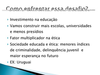 Investimento na educação Vamos construir mais escolas, universidades e menos presídios Fator multiplicador na ética Sociedade educada e ética: menores índices de criminalidade, delinquência juvenil  e maior esperança no futuro EX: Uruguai 