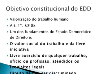 Valorização do trabalho humano Art. 1º.  CF 88 Um dos fundamentos do Estado Democrático de Direito é: O valor social do trabalho e da livre iniciativa Livre exercício de qualquer trabalho, ofício ou profissão, atendidos os requisitos legais Direito de não ser discriminado Princípio da Dignidade da Pessoa Humana 