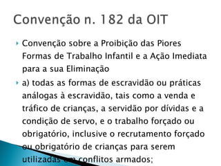 Convenção sobre a Proibição das Piores Formas de Trabalho Infantil e a Ação Imediata para a sua Eliminação a) todas as formas de escravidão ou práticas análogas à escravidão, tais como a venda e tráfico de crianças, a servidão por dívidas e a condição de servo, e o trabalho forçado ou obrigatório, inclusive o recrutamento forçado ou obrigatório de crianças para serem utilizadas em conflitos armados; 