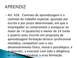 Art. 428.  Contrato de aprendizagem é o contrato de trabalho especial, ajustado por escrito e por prazo determinado, em que o empregador se compromete a assegurar ao maior de 14 (quatorze) e menor de 24 (vinte e quatro) anos inscrito em programa de aprendizagem formação técnico-profissional metódica, compatível com o seu desenvolvimento físico, moral e psicológico, e o aprendiz, a executar com zelo e diligência as tarefas necessárias a essa formação. 