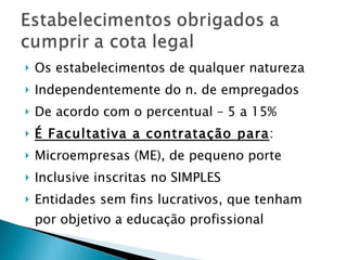 Os estabelecimentos de qualquer natureza Independentemente do n. de empregados De acordo com o percentual – 5 a 15% É Facultativa a contratação para : Microempresas (ME), de pequeno porte Inclusive inscritas no SIMPLES Entidades sem fins lucrativos, que tenham por objetivo a educação profissional 