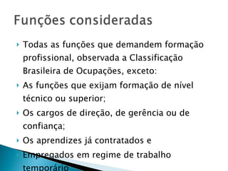 Todas as funções que demandem formação profissional, observada a Classificação Brasileira de Ocupações, exceto: As funções que exijam formação de nível técnico ou superior; Os cargos de direção, de gerência ou de confiança; Os aprendizes já contratados e Empregados em regime de trabalho temporário  