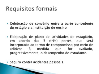 Celebração de convênio entre a parte concedente do estágio e a instituição de ensino Elaboração de plano de  atividades do estagiário, em acordo das 3 (três) partes, que será incorporado ao termo de compromisso por meio de aditivos à medida que for avaliado, progressivamente, o desempenho do estudante.  Seguro contra acidentes pessoais  