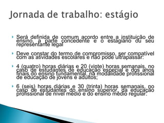 Será definida de comum acordo entre a instituição de ensino, a parte concedente e o estagiário ou seu representante legal Deve constar do termo de compromisso, ser compatível com as atividades escolares e não pode ultrapassar:  4 (quatro) horas diárias e 20 (vinte) horas semanais, no caso de estudantes de educação especial e dos anos finais do ensino fundamental, na modalidade profissional de educação de jovens e adultos;  6 (seis) horas diárias e 30 (trinta) horas semanais, no caso de estudantes do ensino superior, da educação profissional de nível médio e do ensino médio regular.  