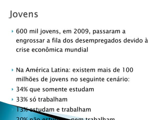 600 mil jovens, em 2009, passaram a engrossar a fila dos desempregados devido à crise econômica mundial Na América Latina: existem mais de 100 milhões de jovens no seguinte cenário: 34% que somente estudam 33% só trabalham 13% estudam e trabalham 20% não estudam, nem trabalham 