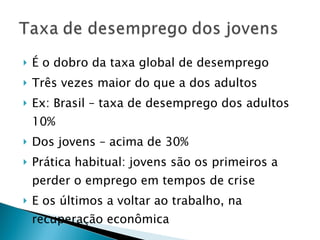 É o dobro da taxa global de desemprego Três vezes maior do que a dos adultos Ex: Brasil – taxa de desemprego dos adultos 10% Dos jovens – acima de 30% Prática habitual: jovens são os primeiros a perder o emprego em tempos de crise E os últimos a voltar ao trabalho, na recuperação econômica 