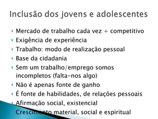 Mercado de trabalho cada vez + competitivo Exigência de experiência Trabalho: modo de realização pessoal Base da cidadania Sem um trabalho/emprego somos incompletos (falta-nos algo) Não é apenas fonte de ganho É fonte de habilidades, de relações pessoais Afirmação social, existencial Crescimento material, social e espiritual 
