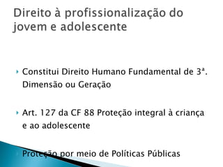 Constitui Direito Humano Fundamental de 3ª. Dimensão ou Geração  Art. 127 da CF 88 Proteção integral à criança e ao adolescente Proteção por meio de Políticas Públicas 