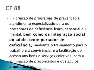 II - criação de programas de prevenção e atendimento especializado para os portadores de deficiência física, sensorial ou mental,  bem como de integração social do adolescente portador de deficiência,  mediante o treinamento para o trabalho e a convivência, e a facilitação do acesso aos bens e serviços coletivos, com a eliminação de preconceitos e obstáculos arquitetônicos. 