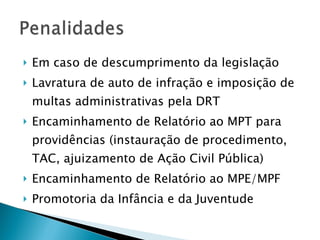 Em caso de descumprimento da legislação Lavratura de auto de infração e imposição de multas administrativas pela DRT Encaminhamento de Relatório ao MPT para providências (instauração de procedimento, TAC, ajuizamento de Ação Civil Pública) Encaminhamento de Relatório ao MPE/MPF Promotoria da Infância e da Juventude 
