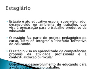 Estágio é ato educativo escolar supervisionado, desenvolvido no ambiente de trabalho, que visa à preparação para o trabalho produtivo de educando O estágio faz parte do projeto pedagógico do curso, além de integrar o itinerário formativo do educando.  O estágio visa ao aprendizado de competências próprias da atividade profissional e à contextualização curricular Objetivo: o desenvolvimento do educando para a vida cidadã e para o trabalho.  