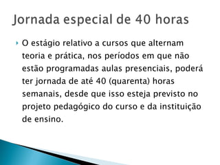 O estágio relativo a cursos que alternam teoria e prática, nos períodos em que não estão programadas aulas presenciais, poderá ter jornada de até 40 (quarenta) horas semanais, desde que isso esteja previsto no projeto pedagógico do curso e da instituição de ensino.  