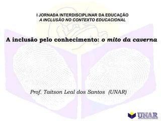 I JORNADA INTERDISCIPLINAR DA EDUCAÇÃO
           A INCLUSÃO NO CONTEXTO EDUCACIONAL




A inclusão pelo conhecimento: o mito da caverna




       Prof. Taitson Leal dos Santos (UNAR)
 