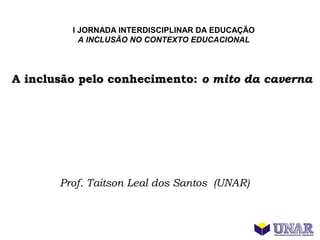 I JORNADA INTERDISCIPLINAR DA EDUCAÇÃO
           A INCLUSÃO NO CONTEXTO EDUCACIONAL




A inclusão pelo conhecimento: o mito da caverna




       Prof. Taitson Leal dos Santos (UNAR)
 