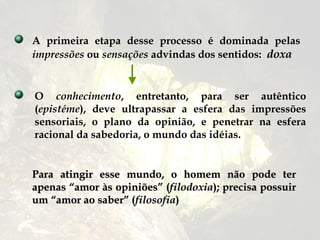 A primeira etapa desse processo é dominada pelas
impressões ou sensações advindas dos sentidos: doxa


O conhecimento, entretanto, para ser autêntico
(epistéme), deve ultrapassar a esfera das impressões
sensoriais, o plano da opinião, e penetrar na esfera
racional da sabedoria, o mundo das idéias.


Para atingir esse mundo, o homem não pode ter
apenas “amor às opiniões” (filodoxia); precisa possuir
um “amor ao saber” (filosofia)
 