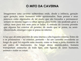 O MITO DA CAVERNA

Imaginemos uma caverna subterrânea onde, desde a infância, geração
após geração, seres humanos estão aprisionados. Suas pernas e seus
pescoços estão algemados de tal modo que são forçados a permanecer
sempre no mesmo lugar e a olhar apenas para frente, não podendo girar a
cabaça nem para trás nem para os lados. A entrada da caverna permite
que alguma luz exterior ali penetre, de modo que se possa, na semi-
obscuridade, enxergar o que se passa no interior.


A luz que ali entra provém de uma imensa a alta fogueira externa. Entre ele
e os prisioneiros – no exterior, portanto – há um caminho ascendente ao
longo do qual foi erguida uma mureta, como se fosse a parte fronteira de
um palco de marionetes. Ao longo dessa mureta-palco, homens
transportam estatuetas de todo tipo, com figuras de seres humanos,
animais e todas as coisas.
 