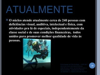 ATUALMENTE
 O núcleo atende atualmente cerca de 240 pessoas com
deficiências visual, auditiva, intelectual e física, com
atividades pra lá de especiais, independentemente da
classe social e de suas condições financeiras, todos
unidos para promover melhor qualidade de vida às
pessoas.
10
Universidade do Vale do Itajaí – UNIVALI
NUCLÉO DAS LICENCIATURAS
DISCIPLINA: EDUCAÇÃO INCLUSIVA
PROFESSORA: VERIDIANE PINTO
ACADÊMICA: JAQUELINE DE PAULO
 