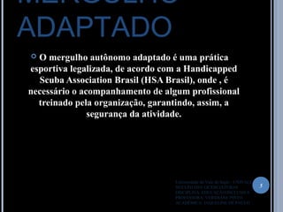 MERGULHO
ADAPTADO
 O mergulho autônomo adaptado é uma prática
esportiva legalizada, de acordo com a Handicapped
Scuba Association Brasil (HSA Brasil), onde , é
necessário o acompanhamento de algum profissional
treinado pela organização, garantindo, assim, a
segurança da atividade.
5
Universidade do Vale do Itajaí – UNIVALI
NUCLÉO DAS LICENCIATURAS
DISCIPLINA: EDUCAÇÃO INCLUSIVA
PROFESSORA: VERIDIANE PINTO
ACADÊMICA: JAQUELINE DE PAULO
 