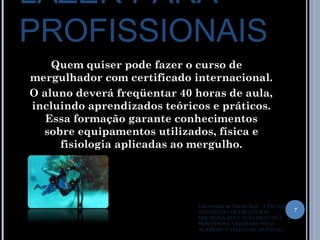 LAZER PARA
PROFISSIONAIS
Quem quiser pode fazer o curso de
mergulhador com certificado internacional.
O aluno deverá freqüentar 40 horas de aula,
incluindo aprendizados teóricos e práticos.
Essa formação garante conhecimentos
sobre equipamentos utilizados, física e
fisiologia aplicadas ao mergulho.
7
Universidade do Vale do Itajaí – UNIVALI
NUCLÉO DAS LICENCIATURAS
DISCIPLINA: EDUCAÇÃO INCLUSIVA
PROFESSORA: VERIDIANE PINTO
ACADÊMICA: JAQUELINE DE PAULO
 