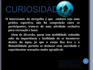 CURIOSIDADES
O interessante do mergulho é que embora seja uma
prática esportiva, não há competição entre os
participantes, trata-se de uma atividade exclusiva
para recreação e lazer.
Alem de diversão, quem tem mobilidade reduzida
sabe da importância e facilidade de se locomover
dentro da água, já que o corpo fica leve e a
flutuabilidade permite se deslocar com suavidade e
experimentar sensações muito agradáveis
8
Universidade do Vale do Itajaí – UNIVALI
NUCLÉO DAS LICENCIATURAS
DISCIPLINA: EDUCAÇÃO INCLUSIVA
PROFESSORA: VERIDIANE PINTO
ACADÊMICA: JAQUELINE DE PAULO
 