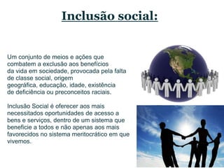 Inclusão social:Um conjunto de meios e açõesquecombatem a exclusãoaosbenefíciosda vida em sociedade, provocadapelafalta de classe social, origemgeográfica, educação, idade, existência de deficiência ou preconceitosraciais. Inclusão Social é ofereceraosmaisnecessitadosoportunidades de acesso a bens e serviços, dentro de um sistemaquebeneficie a todos e nãoapenasaosmaisfavorecidos no sistemameritocráticoemquevivemos.
