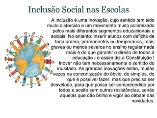 Inclusão Social nas EscolasA inclusão é uma inovação, cujo sentido tem sido muito distorcido e um movimento muito polemizado pelos mais diferentes segmentos educacionais e sociais. No entanto, inserir alunos com déficits de toda ordem, permanentes ou temporários, mais graves ou menos severos no ensino regular nada mais é do que garantir o direito de todos à educação - e assim diz a Constituição !Inovar não tem necessariamente o sentido do inusitado. As grandes inovações estão, muitas vezes na concretização do óbvio, do simples, do que é possível fazer, mas que precisa ser desvelado, para que possa ser compreendido por todos e aceito sem outras resistências, senão aquelas que dão brilho e vigor ao debate das novidades.