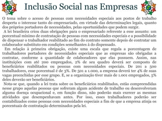 Inclusão Social nas EmpresasO temasobre o acesso de pessoas com necessidadesespeciaisaospostos de trabalhodesperta o interessetanto do empresariado, emvirtude das determinaçõeslegais, quanto dos própriosportadores de necessidades, pelasoportunidadesquepodemsurgir. A lei brasileiracriouduasobrigaçõespara o empresariadoreferente a esseassunto: um porcentualmínimo de contratação de pessoas com necessidadesespeciais e a possibilidade de dispensar o trabalhadorreabilitadoaofim do contratosomentedepois de contratar um colaboradorsubstitutoemcondiçõessemelhantes à do dispensado. Emrelação à primeiraobrigação, existeumaescalaqueregula a porcentagem de trabalhadoresportadores de necessidadesespeciaisque as empresassãoobrigadas a contratar, conforme a quantidade de colaboradoresqueelaspossuem. Assim, nasinstituições com até 200 empregados, 2% de seuquadrodeverá ser composto de beneficiáriosreabilitadosoupessoas com necessidadesespeciais. De 201 a 500 trabalhadores, esseporcentual é de 3%. De 501 a 1.000, a empresadeveráter 4% de suasvagaspreenchidasporessegrupo. E, se a organizaçãotivermais de 1.001 empregados, 5% deles deverão ser beneficiários. Nota-se que, quando a lei tratasobreosbeneficiáriosreabilitados, estãocompreendidasnessegrupoaquelaspessoasquesofreramalgumacidente de trabalhooudesenvolveramalgumadoençaocupacional e, emfunção disso, nãopoderãomaisexercer as mesmasatividadesquedesempenhavam antes. Porisso, essestrabalhadorespoderão ser contabilizadoscomopessoas com necessidadesespeciais a fim de que a empresaatinjaosporcentuais de contrataçãodeterminadospela lei.