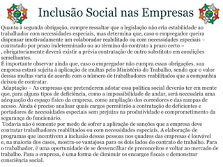 Inclusão Social nas EmpresasQuanto à segundaobrigação, cumpreressaltarque a legislaçãonãocriaestabilidadeaotrabalhador com necessidadesespeciais, masdeterminaque, caso o empregadorqueiradispensarimotivadamente um colaboradorreabilitadoou com necessidadesespeciais – contratadoporprazoindeterminadoouaotérmino do contrato a prazocerto –, obrigatoriamentedeveráexistir a préviacontratação de outrosubstitutoemcondiçõessemelhantes.É importanteobservaraindaque, caso o empregadornãocumpraessasobrigações, suaempresaestarásujeita à aplicação de multaspeloMinistério do Trabalho, sendoque o valor dessasmultasvaria de acordo com o número de trabalhadoresreabilitadosque a companhiadeixou de contratar. Adaptação – As empresasquepretenderemadotaressapolítica social deverãoteremmenteque, paraalgunstipos de deficiência, como a impossibilidade de andar, seránecessáriaumaadequação do espaçofísicodaempresa, comoampliação dos corredores e das rampas de acesso. Ainda é precisoanalisarquais cargos permitirão a contratação de deficientes e portadores de necessidadesespeciaissemprejuízonaprodutividade e comprometimentodasegurança do funcionário. Todavianão é somentepormedo de sofrer a aplicação de sançõesque a empresadevecontratartrabalhadoresreabilitadosou com necessidadesespeciais. A elaboração de programasqueincentivem a inclusãodessaspessoasnosquadros das empresas é louvável e, namaioria dos casos, mostra-se vantajosaparaosdoislados do contrato de trabalho. Para o trabalhador, é umaoportunidade de se desvencilhar de preconceitos e voltaraomercado de trabalho. Para a empresa, é uma forma de diminuirosencargosfiscais e demonstrarconsciência social.