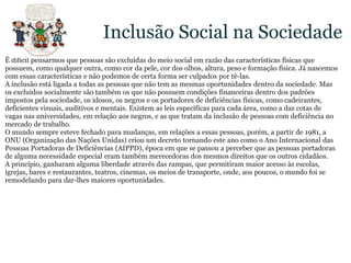 Inclusão Social na SociedadeÉ difícil pensarmos que pessoas são excluídas do meio social em razão das características físicas que possuem, como qualquer outra, como cor da pele, cor dos olhos, altura, peso e formação física. Já nascemos com essas características e não podemos de certa forma ser culpados por tê-las.A inclusão está ligada a todas as pessoas que não tem as mesmas oportunidades dentro da sociedade. Mas os excluídos socialmente são também os que não possuem condições financeiras dentro dos padrões impostos pela sociedade, os idosos, os negros e os portadores de deficiências físicas, como cadeirantes, deficientes visuais, auditivos e mentais. Existem as leis específicas para cada área, como a das cotas de vagas nas universidades, em relação aos negros, e as que tratam da inclusão de pessoas com deficiência no mercado de trabalho.O mundo sempre esteve fechado para mudanças, em relações a essas pessoas, porém, a partir de 1981, a ONU (Organização das Nações Unidas) criou um decreto tornando este ano como o Ano Internacional das Pessoas Portadoras de Deficiências (AIPPD), época em que se passou a perceber que as pessoas portadoras de alguma necessidade especial eram também merecedoras dos mesmos direitos que os outros cidadãos.A princípio, ganharam alguma liberdade através das rampas, que permitiram maior acesso às escolas, igrejas, bares e restaurantes, teatros, cinemas, os meios de transporte, onde, aos poucos, o mundo foi se remodelando para dar-lhes maiores oportunidades.