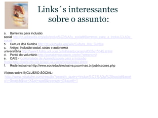 Links´s interessantes sobre o assunto:a.    Barreiras para inclusão social http://pt.wikipedia.org/wiki/Inclus%C3%A3o_social#Barreiras_para_a_inclus.C3.A3o_socialb.    Cultura dos Surdos http://pt.wikipedia.org/wiki/Cultura_dos_Surdosc.    Artigo: Inclusão social, cotas e autonomia universitária http://www1.folha.uol.com.br/folha/educacao/ult305u15545.shtmld.    Portal do voluntário http://portaldovoluntario.org.br/?idmenu=2e.    CAIS - Comunidade de Aprendizagem para a Inclusão Social http://ciaris.rits.org.br/apc-aa-ciaris/home/index.shtmlf.     Rede inclusiva http://www.sociedadeinclusiva.pucminas.br/publicacoes.phpVídeos sobre INCLUSÃO SOCIAL: http://www.youtube.com/results?search_query=inclus%C3%A3o%20social&search=Search&sa=X&oi=spell&resnum=0&spell=1