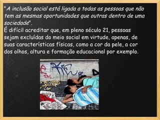 " A inclusão social está ligada a todas as pessoas que não tem as mesmas oportunidades que outras dentro de uma sociedade ". É difícil acreditar que, em pleno século 21, pessoas sejam excluídas do meio social em virtude, apenas, de suas características físicas, como a cor da pele, a cor dos olhos, altura e formação educacional por exemplo. 