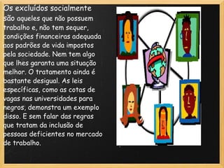 Os excluídos socialmente são  aqueles que não possuem trabalho e, não tem sequer, condições financeiras adequada aos padrões de vida impostos pela sociedade. Nem tem algo que lhes garanta uma situação melhor. O tratamento ainda é bastante desigual. As leis específicas, como as cotas de vagas nas universidades para negros, demonstra um exemplo disso. E sem falar das regras que tratam da inclusão de pessoas deficientes no mercado de trabalho. 