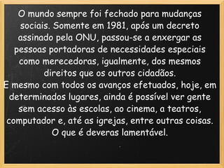 O mundo sempre foi fechado para mudanças sociais. Somente em 1981, após um decreto assinado pela ONU, passou-se a enxergar as pessoas portadoras de necessidades especiais como merecedoras, igualmente, dos mesmos direitos que os outros cidadãos. E mesmo com todos os avanços efetuados, hoje, em determinados lugares, ainda é possível ver gente sem acesso às escolas, ao cinema, a teatros, computador e, até as igrejas, entre outras coisas. O que é deveras lamentável. 