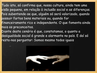 Tudo isto, só confirma que, nossa cultura, ainda tem uma visão pequena, em relação à inclusão social e as diferenças. Pois subentende-se que, alguém só será valorizado, quando possuir fartos bens materiais ou, quando for financeiramente rico e independente. O que fomenta ainda mais os preconceitos. Diante deste cenário é que, constatamos, o quanto a desigualdade social é grande e alarmante no país. E daí só resta-nos perguntar: Somos mesmo todos iguais 