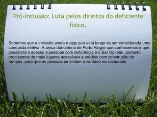 Pró-inclusão: Luta pelos direitos do deficiente
                      físico.

Sabemos que a inclusão ainda é algo que está longe de ser considerada uma
conquista efetiva. A única danceteria de Porto Alegre que conhecemos e que
possibilita o acesso a pessoas com deficiência é o Bar Opinião, portanto
precisamos de mais lugares acessíveis a prédios com construção de
rampas, para que as pessoas se sintam à vontade na sociedade.
 